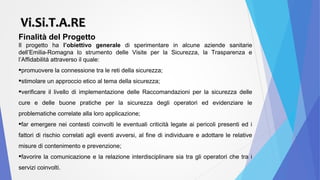 Finalità del Progetto
Il progetto ha l’obiettivo generale di sperimentare in alcune aziende sanitarie
dell’Emilia-Romagna lo strumento delle Visite per la Sicurezza, la Trasparenza e
l’Affidabilità attraverso il quale:
promuovere la connessione tra le reti della sicurezza;
stimolare un approccio etico al tema della sicurezza;
verificare il livello di implementazione delle Raccomandazioni per la sicurezza delle
cure e delle buone pratiche per la sicurezza degli operatori ed evidenziare le
problematiche correlate alla loro applicazione;
far emergere nei contesti coinvolti le eventuali criticità legate ai pericoli presenti ed i
fattori di rischio correlati agli eventi avversi, al fine di individuare e adottare le relative
misure di contenimento e prevenzione;
favorire la comunicazione e la relazione interdisciplinare sia tra gli operatori che tra i
servizi coinvolti.
Vi.Si.T.A.REVi.Si.T.A.RE
 