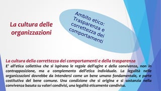 La cultura delle
organizzazioni
La cultura della correttezza dei comportamenti e della trasparenza
E’ all’etica collettiva che si ispirano le regole dell’agire e della convivenza, non in
contrapposizione, ma a complemento dell’etica individuale. La legalità nelle
organizzazioni dovrebbe da intendersi come un bene umano fondamentale, e parte
costitutiva del bene comune. Una condizione che si origina e si sostanzia nella
convivenza basata su valori condivisi, una legalità eticamente condivisa.
Ambito etico:
Trasparenza e
correttezza dei
comportamenti
 