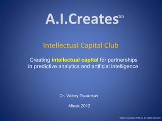 A.I.Creates                       tm




      Intellectual Capital Club
 Creating intellectual capital for partnerships
in predictive analytics and artificial intelligence




              Dr. Valery Tsourikov

                  Minsk 2012

                                          Valery Tsourikov 2012 (c). All rights reserved
 
