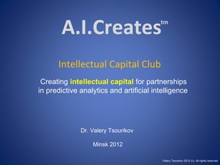 A.I.Creates Intellectual Capital Club Creating  intellectual capital  for partnerships  in predictive analytics and artificial intelligence Dr. Valery Tsourikov Minsk 2012 tm Valery Tsourikov 2012 (c). All rights reserved 