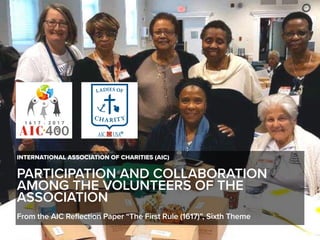 PARTICIPATION AND COLLABORATION
AMONG THE VOLUNTEERS OF THE
ASSOCIATION
INTERNATIONAL ASSOCIATION OF CHARITIES (AIC)
From the AIC Reflection Paper “The First Rule (1617)”, Sixth Theme
 