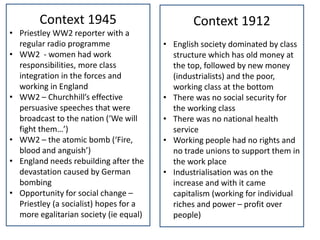 Context 1945                           Context 1912
• Priestley WW2 reporter with a
  regular radio programme               • English society dominated by class
• WW2 - women had work                    structure which has old money at
  responsibilities, more class            the top, followed by new money
  integration in the forces and           (industrialists) and the poor,
  working in England                      working class at the bottom
• WW2 – Churchhill’s effective          • There was no social security for
  persuasive speeches that were           the working class
  broadcast to the nation (‘We will     • There was no national health
  fight them…’)                           service
• WW2 – the atomic bomb (‘Fire,         • Working people had no rights and
  blood and anguish’)                     no trade unions to support them in
• England needs rebuilding after the      the work place
  devastation caused by German          • Industrialisation was on the
  bombing                                 increase and with it came
• Opportunity for social change –         capitalism (working for individual
  Priestley (a socialist) hopes for a     riches and power – profit over
  more egalitarian society (ie equal)     people)
 