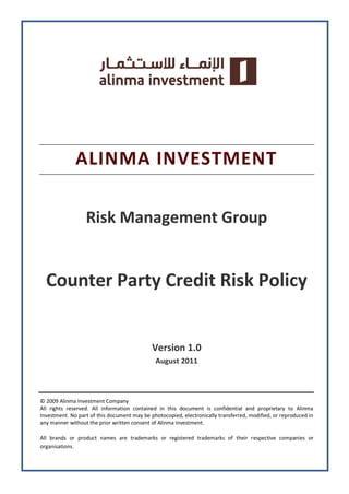 ALINMA INVESTMENT
Risk Management Group
Counter Party Credit Risk Policy
Version 1.0
August 2011
© 2009 Alinma Investment Company
All rights reserved. All information contained in this document is confidential and proprietary to Alinma
Investment. No part of this document may be photocopied, electronically transferred, modified, or reproduced in
any manner without the prior written consent of Alinma Investment.
All brands or product names are trademarks or registered trademarks of their respective companies or
organisations.
 