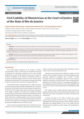 Civil Liability of Obstetrician at the Court of Justice
of the State of Rio de Janeiro
Introduction
The earliest known documents on the subject of medical
error date from 1790 to 1770 BC and are contained in the Code
of Hamurabi [1]. Historically, medical error has been broadly
adjudicated in several cultures beyond the above, such as the Law
of Moses (1500-600 ac), the Boards of Bognazkeni (1290 ac),
Cornelia Law (Roman Empire) and Salic Law (V century), these
having been the generators for documentary training contributing
to the current bases of the concept of civil responsibility [1].
The Brazilian Federal Constitution (CF) of 1988 assured the
citizen the universal right to Health, affirming that this is a right of
all and duty of the State [2]. Over the last decades, this legal text is
the basis for several legal conflicts aimed at the State as guarantor
of the supply of supplies and medical care through the judicial
process [3]. Due to the increase in this demand, the National Council
of Justice (CNJ) issued Recommendation number 31 of October 30,
2010, which aims to subsidize judges to they will ensure greater
efficiency in the resolution of lawsuits involving health care [4]. The
lawsuits in this regard are increasingand are emerging criticism to
the ground and legal basis for such decisions [5,6].
Later on, the increased profile of lawsuits reached the issues of
medical error and civil liability of physicians and hospital entities,
public or private, to seek compensation and civil liability, and more
rarely criminal, of these professionals [7,8].
Among the several medical areas, Obstetrics stands out as the
specialty with the highest number of procedural litigations,with
particular emphasis on childbirth [9]. A number of public
documents have been developed to guide the courts and the
physicians themselves to deal with these issues, among which the
following are the Manual of Ethics in Gynecology and Obstetrics
of the Regional Council of Medicine of São Paulo (CREMESP) and
Prenatal Care Technical Manual edited by the Health Ministry (MS)
[10,11].
The creation of the so-called maternity wards took place in
England, the United States, France and Germany during the second
half of the 19th century and greatly increased their cleanliness and
security [12].
In Brazil, the births of the 1940s to 1960s were carried
out during the transition from home care to hospital. Until the
beginning of the 20th century, they were almost without exceptions
domiciliary and vaginal delivery. It was in the 1980s, that the
Brazilian scenario underwent a major change, with hospitalization
at birth [13].
Case Report
Advancements in Case Studies
C CRIMSON PUBLISHERS
Wings to the Research
1/4Copyright © All rights are reserved by Isabel de Fátima Alvim Braga
Volume 1 - Issue - 2
Isabel de Fátima Alvim Braga1
*, Renata Bastos Mello Pereira2
and Laila Zelkcovicz Ertler3
1
Workdoctor, lawyer and Master in collective health, Oswaldo Cruz Foundation- Human Resources Directory, Brazil
2
Graduated in Languages, Medical Student at UFRJ, Brazil
3
Neurosurgeonby UFRJ and Professor of Medicine at UFRJ, Brazil
*Correspondingauthor:IsabeldeFátimaAlvimBraga,Workdoctor,lawyerandMasterincollectivehealth,OswaldoCruzFoundation–HumanResourcesDirectory,
4365 - Pavilion Figueiredo de Vasconcelos / Room 215 Manguinhos - Rio de Janeiro –RJ, Brazil, Email:
Submission: January 14, 2018; Published: March 19, 2018
Abstract
Objectives: To analyze the lawsuits in the area of Obstetrics in the Court of Justice of the State of Rio de Janeiro.
Methods: A search by keyword was carried out on the website of the Court of Justice of Rio de Janeiro with the search term “obstetrics”, for lawsuits
decisions rendered from 1/1/2000 until 12/31/2015. We selected only those civil liability lawsuits in which the obstetrician physician was on the
passive pole. We found 99 cases in total for the period.
Results: Most of the cases were unfounded. It is important to emphasize the importance of medical experts as an adviser of the magistrate, who is
not attached to it’s opinion. There has been much discussion about the technical capacity of the experts.
Conclusion: There is a need for more studies contemplating the analysis of judicial lawsuits on the medical topic. It is essential that medical schools
approach this area.
Keywords: Medical Law; Liability; Medical Liability; Medicine; Law
ISSN 2639-0531
 