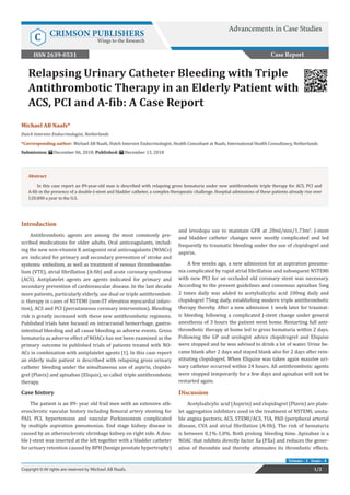 Relapsing Urinary Catheter Bleeding with Triple
Antithrombotic Therapy in an Elderly Patient with
ACS, PCI and A-fib: A Case Report
Introduction
Antithrombotic agents are among the most commonly pre-
scribed medications for older adults. Oral anticoagulants, includ-
ing the new non-vitamin K antagonist oral anticoagulants (NOACs)
are indicated for primary and secondary prevention of stroke and
systemic embolism, as well as treatment of venous thromboembo-
lism (VTE), atrial fibrillation (A-fib) and acute coronary syndrome
(ACS). Antiplatelet agents are agents indicated for primary and
secondary prevention of cardiovascular disease. In the last decade
more patients, particularly elderly, use dual or triple antithrombot-
ic therapy in cases of NSTEMI (non-ST elevation myocardial infarc-
tion), ACS and PCI (percutaneous coronary intervention). Bleeding
risk is greatly increased with these new antithrombotic regimens.
Published trials have focused on intracranial hemorrhage, gastro-
intestinal bleeding and all cause bleeding as adverse events. Gross
hematuria as adverse effect of NOACs has not been examined as the
primary outcome in published trials of patients treated with NO-
ACs in combination with antiplatelet agents [1]. In this case report
an elderly male patient is described with relapsing gross urinary
catheter bleeding under the simultaneous use of aspirin, clopido-
grel (Plavix) and apixaban (Eliquis), so called triple antithrombotic
therapy.
Case history
The patient is an 89- year old frail men with an extensive ath-
erosclerotic vascular history including femoral artery stenting for
PAD, PCI, hypertension and vascular Parkinsonism complicated
by multiple aspiration pneumonias. End stage kidney disease is
caused by an atherosclerotic shrinkage kidney on right side. A dou-
ble J-stent was inserted at the left together with a bladder catheter
for urinary retention caused by BPH (benign prostate hypertrophy)
and levodopa use to maintain GFR at 20ml/min/1.73m2
. J-stent
and bladder catheter changes were mostly complicated and led
frequently to traumatic bleeding under the use of clopidogrel and
aspirin.
A few weeks ago, a new admission for an aspiration pneumo-
nia complicated by rapid atrial fibrillation and subsequent NSTEMI
with new PCI for an occluded old coronary stent was necessary.
According to the present guidelines and consensus apixaban 5mg
2 times daily was added to acetylsalicylic acid 100mg daily and
clopidogrel 75mg daily, establishing modern triple antithrombotic
therapy thereby. After a new admission 1 week later for traumat-
ic bleeding following a complicated J-stent change under general
anesthesia of 3 hours the patient went home. Restarting full anti-
thrombotic therapy at home led to gross hematuria within 2 days.
Following the GP and urologist advice clopidrogrel and Eliquise
were stopped and he was advised to drink a lot of water. Urine be-
came blank after 2 days and stayed blank also for 2 days after rein-
stituting clopidogrel. When Eliquise was taken again massive uri-
nary catheter occurred within 24 hours. All antithrombotic agents
were stopped temporarily for a few days and apixaban will not be
restarted again.
Discussion
Acetylsalicylic acid (Aspirin) and clopidogrel (Plavix) are plate-
let aggregation inhibitors used in the treatment of NSTEMI, unsta-
ble angina pectoris, ACS, STEMI/ACS, TIA, PAD (peripheral arterial
disease, CVA and atrial fibrillation (A-fib). The risk of hematuria
is between 0,1%-1,0%. Both prolong bleeding time. Apixaban is a
NOAC that inhibits directly factor Xa (FXa) and reduces the gener-
ation of thrombin and thereby attenuates its thrombotic effects.
Case Report
Advancements in Case Studies
C CRIMSON PUBLISHERS
Wings to the Research
1/2Copyright © All rights are reserved by Michael AB Naafs.
Volume - 1 Issue - 4
Michael AB Naafs*
Dutch Internist Endocrinologist, Netherlands
*Corresponding author: Michael AB Naafs, Dutch Internist Endocrinologist, Health Consultant at Naafs, International Health Consultancy, Netherlands
Submission: December 06, 2018; Published: December 13, 2018
ISSN 2639-0531
Abstract
In this case report an 89-year-old man is described with relapsing gross hematuria under new antithrombotic triple therapy for ACS, PCI and
A-fib in the presence of a double-J-stent and bladder catheter, a complex therapeutic challenge. Hospital admissions of these patients already rise over
120.000 a year in the U.S.
 