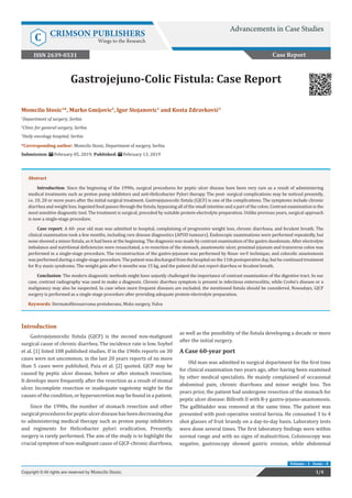 Gastrojejuno-Colic Fistula: Case Report
Introduction
Gastrojejunocolic fistula (GJCF) is the second non-malignant
surgical cause of chronic diarrhea. The incidence rate is low. Soybel
et al. [1] listed 108 published studies. If in the 1960s reports on 30
cases were not uncommon, in the last 20 years reports of no more
than 5 cases were published, Puia et al. [2] quoted. GJCF may be
caused by peptic ulcer disease, before or after stomach resection.
It develops more frequently after the resection as a result of stomal
ulcer. Incomplete resection or inadequate vagotomy might be the
causes of the condition, or hypersecretion may be found in a patient.
Since the 1990s, the number of stomach resection and other
surgicalproceduresforpepticulcerdiseasehasbeendecreasingdue
to administering medical therapy such as proton pump inhibitors
and regiments for Helicobacter pylori eradication. Presently,
surgery is rarely performed. The aim of the study is to highlight the
crucial symptom of non-malignant cause of GJCF-chronic diarrhoea,
as well as the possibility of the fistula developing a decade or more
after the initial surgery.
A Case 60-year port
Old man was admitted to surgical department for the first time
for clinical examination two years ago, after having been examined
by other medical specialists. He mainly complained of occasional
abdominal pain, chronic diarrhoea and minor weight loss. Ten
years prior, the patient had undergone resection of the stomach for
peptic ulcer disease: Billroth II with R-y gastro-jejuno-anastomosis.
The gallbladder was removed at the same time. The patient was
presented with post-operative ventral hernia. He consumed 3 to 4
shot glasses of fruit brandy on a day-to-day basis. Laboratory tests
were done several times. The first laboratory findings were within
normal range and with no signs of malnutrition. Colonoscopy was
negative, gastroscopy showed gastric erosion, while abdominal
Case Report
Advancements in Case Studies
C CRIMSON PUBLISHERS
Wings to the Research
1/4Copyright © All rights are reserved by Momcilo Stosic.
Volume - 1 Issue - 4
Momcilo Stosic1
*, Marko Gmijovic2
, Igor Stojanovic1
and Kosta Zdravković3
1
Department of surgery, Serbia
2
Clinic for general surgery, Serbia
3
Daily oncology hospital, Serbia
*Corresponding author: Momcilo Stosic, Department of surgery, Serbia
Submission: February 05, 2019; Published: February 13, 2019
ISSN 2639-0531
Abstract
Introduction: Since the beginning of the 1990s, surgical procedures for peptic ulcer disease have been very rare as a result of administering
medical treatments such as proton pump inhibitors and anti-Helicobacter Pylori therapy. The post- surgical complications may be noticed presently,
i.e. 10, 20 or more years after the initial surgical treatment. Gastrojejunocolic fistula (GJCF) is one of the complications. The symptoms include chronic
diarrhea and weight loss. Ingested food passes through the fistula, bypassing all of the small intestine and a part of the colon. Contrast examination is the
most sensitive diagnostic tool. The treatment is surgical, preceded by suitable protein-electrolyte preparation. Unlike previous years, surgical approach
is now a single-stage procedure.
Case report: A 60- year old man was admitted to hospital, complaining of progressive weight loss, chronic diarrhoea, and feculent breath. The
clinical examination took a few months, including rare disease diagnostics (APUD tumours). Endoscopic examinations were performed repeatedly, but
none showed a minor fistula, as it had been at the beginning. The diagnosis was made by contrast examination of the gastro duodenum. After electrolyte
imbalance and nutritional deficiencies were resuscitated, a re-resection of the stomach, anastomotic ulcer, proximal jejunum and transverse colon was
performed in a single-stage procedure. The reconstruction of the gastro-jejunum was performed by Roux- en-Y technique, and colocolic anastomosis
was performed during a single-stage procedure. The patient was discharged from the hospital on the 11th postoperative day, but he continued treatment
for R-y stasis syndrome. The weight gain after 6 months was 15 kg, and the patient did not report diarrhea or feculent breath.
Conclusion: The modern diagnostic methods might have unjustly challenged the importance of contrast examination of the digestive tract. In our
case, contrast radiography was used to make a diagnosis. Chronic diarrhea symptom is present in infectious enterocolitis, while Crohn’s disease or a
malignancy may also be suspected. In case when more frequent diseases are excluded, the mentioned fistula should be considered. Nowadays, GJCF
surgery is performed as a single-stage procedure after providing adequate protein-electrolyte preparation.
Keywords: Dermatofibrosarcoma protuberans, Mohs surgery, Vulva
 