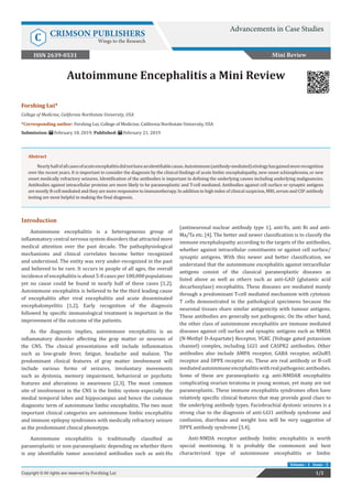 Autoimmune Encephalitis a Mini Review
Introduction
Autoimmune encephalitis is a heterogeneous group of
inflammatory central nervous system disorders that attracted more
medical attention over the past decade. The pathophysiological
mechanisms and clinical correlates become better recognized
and understood. The entity was very under-recognized in the past
and believed to be rare. It occurs in people of all ages, the overall
incidence of encephalitis is about 5-8 cases per 100,000 populations
yet no cause could be found in nearly half of these cases [1,2].
Autoimmune encephalitis is believed to be the third leading cause
of encephalitis after viral encephalitis and acute disseminated
encephalomyelitis [1,2]. Early recognition of the diagnosis
followed by specific immunological treatment is important in the
improvement of the outcome of the patients.
As the diagnosis implies, autoimmune encephalitis is an
inflammatory disorder affecting the gray matter or neurons of
the CNS. The clinical presentations will include inflammation
such as low-grade fever, fatigue, headache and malaise. The
predominant clinical features of gray matter involvement will
include various forms of seizures, involuntary movements
such as dystonia, memory impairment, behavioral or psychotic
features and alterations in awareness [2,3]. The most common
site of involvement in the CNS is the limbic system especially the
medial temporal lobes and hippocampus and hence the common
diagnostic term of autoimmune limbic encephalitis. The two most
important clinical categories are autoimmune limbic encephalitis
and immune epilepsy syndromes with medically refractory seizure
as the predominant clinical phenotype.
Autoimmune encephalitis is traditionally classified as
paraneoplastic or non-paraneoplastic depending on whether there
is any identifiable tumor associated antibodies such as anti-Hu
(antineuronal nuclear antibody type 1), anti-Yo, anti Ri and anti-
Ma/Ta etc. [4]. The better and newer classification is to classify the
immune encephalopathy according to the targets of the antibodies,
whether against intracellular constituents or against cell surface/
synaptic antigens. With this newer and better classification, we
understand that the autoimmune encephalitis against intracellular
antigens consist of the classical paraneoplastic diseases as
listed above as well as others such as anti-GAD (glutamic acid
decarboxylase) encephalitis. These diseases are mediated mainly
through a predominant T-cell mediated mechanism with cytotoxic
T cells demonstrated in the pathological specimens because the
neuronal tissues share similar antigenicity with tumour antigens.
These antibodies are generally not pathogenic. On the other hand,
the other class of autoimmune encephalitis are immune mediated
diseases against cell surface and synaptic antigens such as NMDA
(N-Methyl D-Aspartate) Receptor, VGKC (Voltage gated potassium
channel) complex, including LGI1 and CASPR2 antibodies. Other
antibodies also include AMPA receptor, GABA receptor, mGluR5
receptor and DPPX receptor etc. These are real antibody or B-cell
mediatedautoimmuneencephalitiswithrealpathogenicantibodies.
Some of these are paraneoplastic e.g. anti-NMDAR encephalitis
complicating ovarian teratoma in young woman, yet many are not
paraneoplastic. These immune encephalitis syndromes often have
relatively specific clinical features that may provide good clues to
the underlying antibody types. Faciobrachial dystonic seizures is a
strong clue to the diagnosis of anti-LGI1 antibody syndrome and
confusion, diarrhoea and weight loss will be very suggestive of
DPPX antibody syndrome [3,4].
Anti-NMDA receptor antibody limbic encephalitis is worth
special mentioning. It is probably the commonest and best
characterized type of autoimmune encephalitis or limbic
Mini Review
Advancements in Case Studies
C CRIMSON PUBLISHERS
Wings to the Research
1/2Copyright © All rights are reserved by Forshing Lui
Volume - 1 Issue - 5
Forshing Lui*
College of Medicine, California Northstate University, USA
*Corresponding author: Forshing Lui, College of Medicine, California Northstate University, USA
Submission: February 18, 2019; Published: February 21, 2019
ISSN 2639-0531
Abstract
Nearlyhalfofallcasesofacuteencephalitisdidnothaveanidentifiablecause.Autoimmune(antibody-mediated)etiologyhasgainedmorerecognition
over the recent years. It is important to consider the diagnosis by the clinical findings of acute limbic encephalopathy, new onset schizophrenia, or new
onset medically refractory seizures. Identification of the antibodies is important in defining the underlying causes including underlying malignancies.
Antibodies against intracellular proteins are more likely to be paraneoplastic and T-cell mediated. Antibodies against cell surface or synaptic antigens
are mostly B-cell mediated and they are more responsive to immunotherapy. In addition to high index of clinical suspicion, MRI, serum and CSF antibody
testing are most helpful in making the final diagnosis.
 