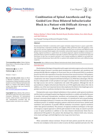 Combination of Spinal Anesthesia and Usg-
Guided Low-Dose Bilateral Infraclavicular
Block in a Patient with Difficult Airway: A
Rare Case Report
Hakan Akelma*, Fikret Salık, Mustafa Bıçak, İbrahim Andan, Esra Aktiz Bıçak
and Akif Yıldırım
Gazi Yaşargil Training and Research Hospital, Turkey
Introduction
Brachialplexusblockageisfrequentlyusedinupperextremitysurgerysuchasarm,forearm
and hand surgery because it provides good intraoperative cooperation, safe anesthesia and
postopertifically effective analgesia. In recent years, the use of ultrasound (USG) in anesthesia
practice has led to the separation of vascular structures from neural structures. USG guidance
has been shown to be superior in terms of reducing total anesthetic volume requirement and
complication rate when compared with blind technique [1,2]. With these advantages, USG has
become indispensable in both peripheral and upper extremity blocks. Infraclavicular block
has high success rate and low complication rate under USG guidance. Although the risk of
pneumothorax is high in infraclavicular block, the use of USG significantly reduces this risk. In
addition, one of the most important factors that emphasize this block is that diaphragm nerve
paralysis and horner syndrome develop less than supraclavicular block.
Postoperative pain causes delayed ambulation in burn patients under general anesthesia
and this leads to prolonged hospital stay. Regional anesthesia is a widely used method because
it provides both good intraoperative anesthesia and postoperative analgesia. In addition,
because it increases blood supply to the extremities, it is beneficial for burn wound healing.
Despite technological advances, it remains one of the most feared scenarios of difficult airway
anesthesia practice. In multiple emergency patients with facial and neck burns, limited mask
ventilation and prediction of possible difficult intubation necessitates regional anesthesia
rather than general anesthesia. The presence of regional anesthesia techniques in this type
of emergency surgical approach is still the gold standard. In this study, we aimed to present
a case of spinal anesthesia in addition to low dose bilateral infraclavicular block that we
administered USG-guided to the patient who developed face, bilateral both arms, forearm,
wrist, hand and finger and both thigh burns due to gas stove burst burn.
Case
When automobile exhaust mechanic 50-year-old male patient poured the old auto oil
from his own workplace to the stove in order to warm, the flame exploded and took a fire. The
Crimson Publishers
Wings to the Research
Case Report
*Corresponding author: Hakan Akelma,
Department of Anesthesiology and Rean-
imation, Turkey
Submission: July 12, 2019
Published: July 18, 2019
Volume 2 - Issue 1
How to cite this article: Hakan A, Fikret
S, Mustafa B, İbrahim A, Esra A B, etal.
Combination of Spinal Anesthesia and Usg-
Guided Low-Dose Bilateral Infraclavicular
Block in a Patient with Difficult Airway:
A Rare Case Report. Adv Case Stud.2(1).
AICS.000526.2019.
DOI: 10.31031/AICS.2019.02.000526
Copyright@ Hakan Akelma, This article is
distributed under the terms of the Creative
Commons Attribution 4.0 International
License, which permits unrestricted use
and redistribution provided that the
original author and source are credited.
1
Advancements in Case Studies
ISSN: 2639-0531
Abstract
Brachial plexus blockade is commonly used in upper extremity surgery because it causes a good effec-
tive intraoperative cooperation anesthesia and analgesia. When performed under USG guidance, it has
high success and low complication rate. Since multiple extremity burns are present and difficult airway
patients have increased blood supply in the extremities and provide long-term analgesia in burn wound
healing, regional anesthesia is a good choice. In anesthesia approach, regional anesthesia technique is a
good alternative to general anesthesia especially in patients with large burns accompanied by facial and
neck burns. In this case, we aimed to present a case of spinal anesthesia in addition to successful low-
dose bilateral infraclavicular block with USG in a patient with multiple limb burns and a difficult airway
suspicion.
Keywords: Burn; Difficult airway; Bilateral infraclavicular block; Spinal anesthesia
 