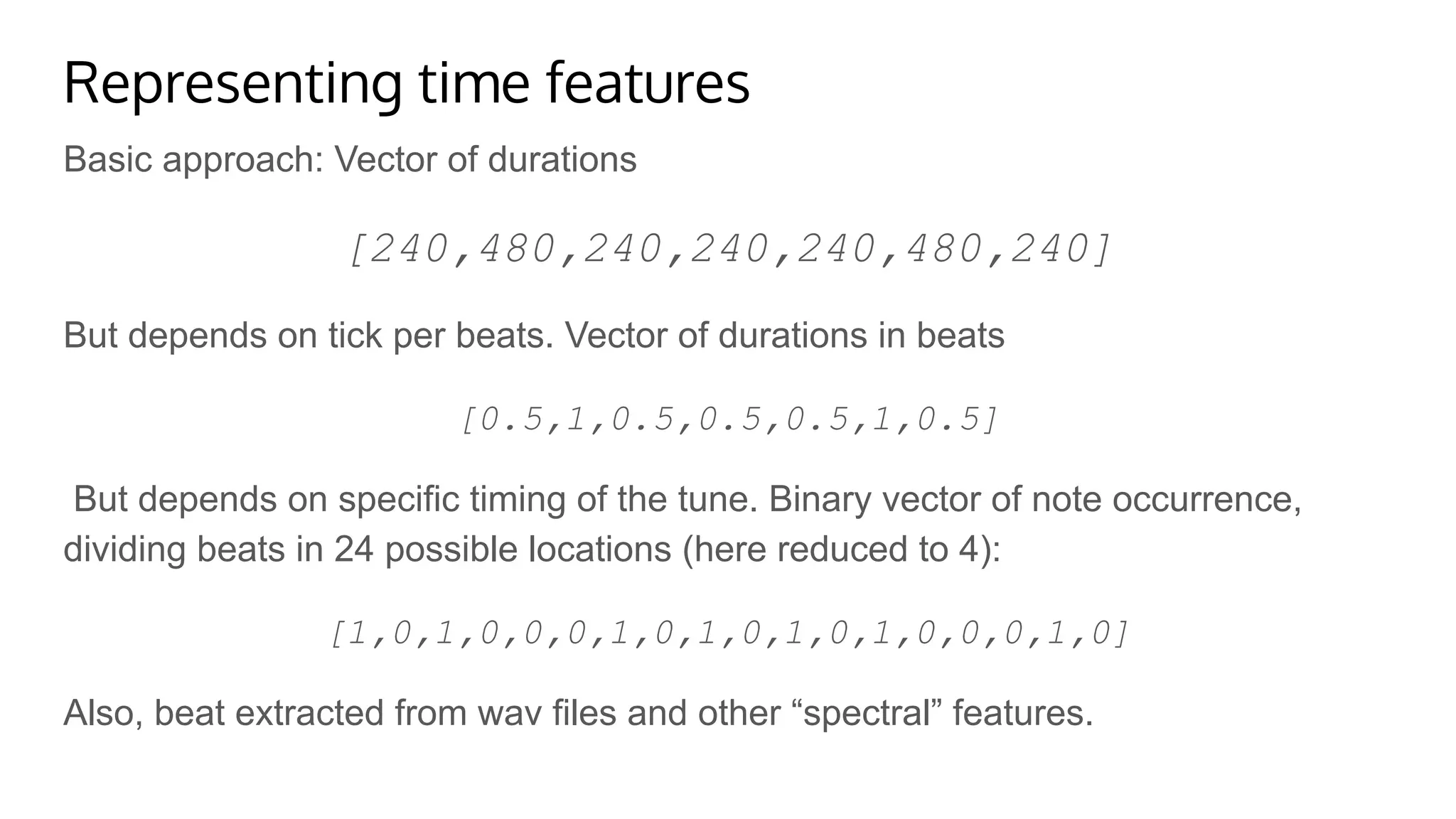 Representing time features
Basic approach: Vector of durations
[240,480,240,240,240,480,240]
But depends on tick per beats. Vector of durations in beats
[0.5,1,0.5,0.5,0.5,1,0.5]
But depends on specific timing of the tune. Binary vector of note occurrence,
dividing beats in 24 possible locations (here reduced to 4):
[1,0,1,0,0,0,1,0,1,0,1,0,1,0,0,0,1,0]
Also, beat extracted from wav files and other “spectral” features.
 