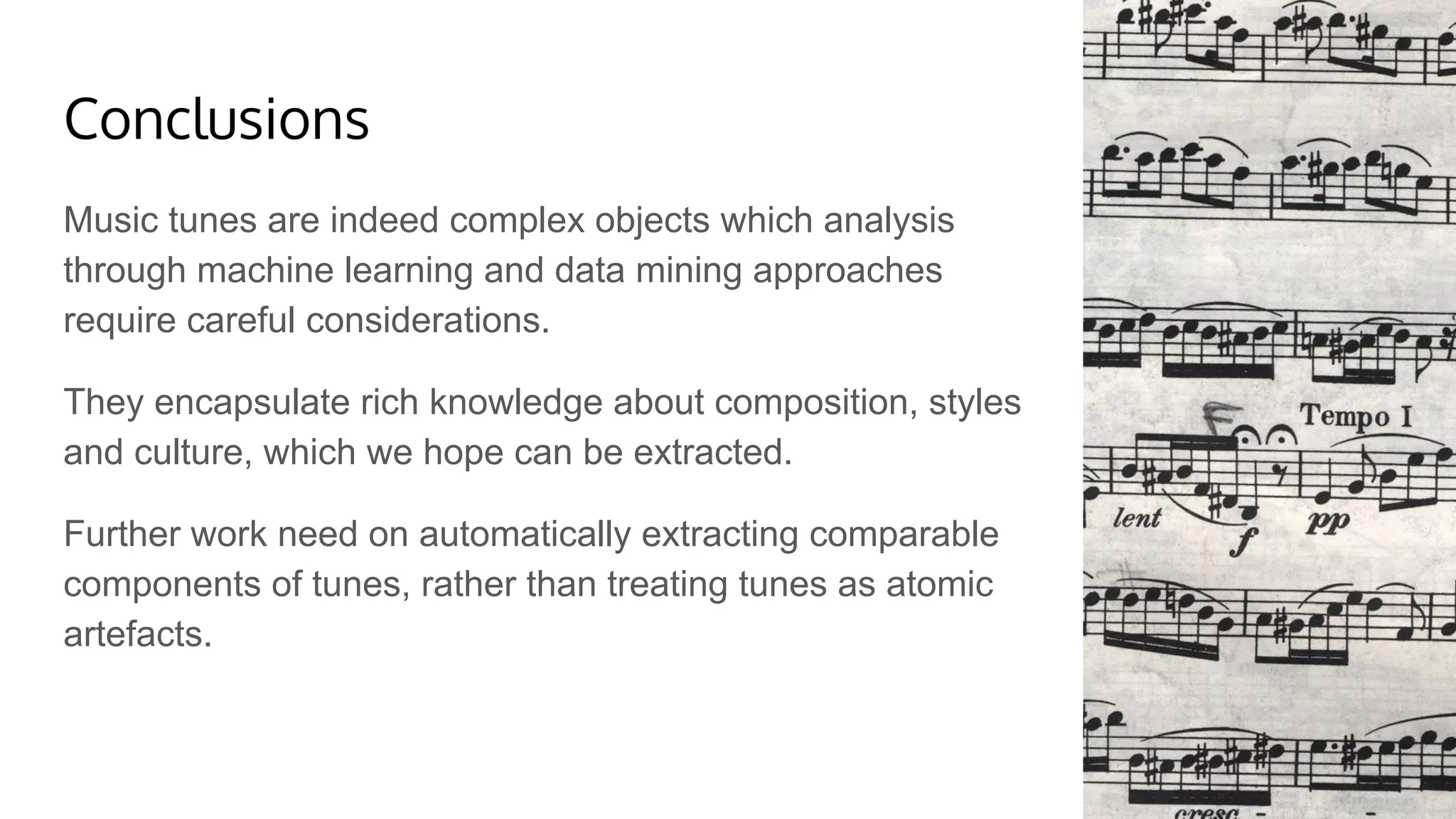Conclusions
Music tunes are indeed complex objects which analysis
through machine learning and data mining approaches
require careful considerations.
They encapsulate rich knowledge about composition, styles
and culture, which we hope can be extracted.
Further work need on automatically extracting comparable
components of tunes, rather than treating tunes as atomic
artefacts.
 