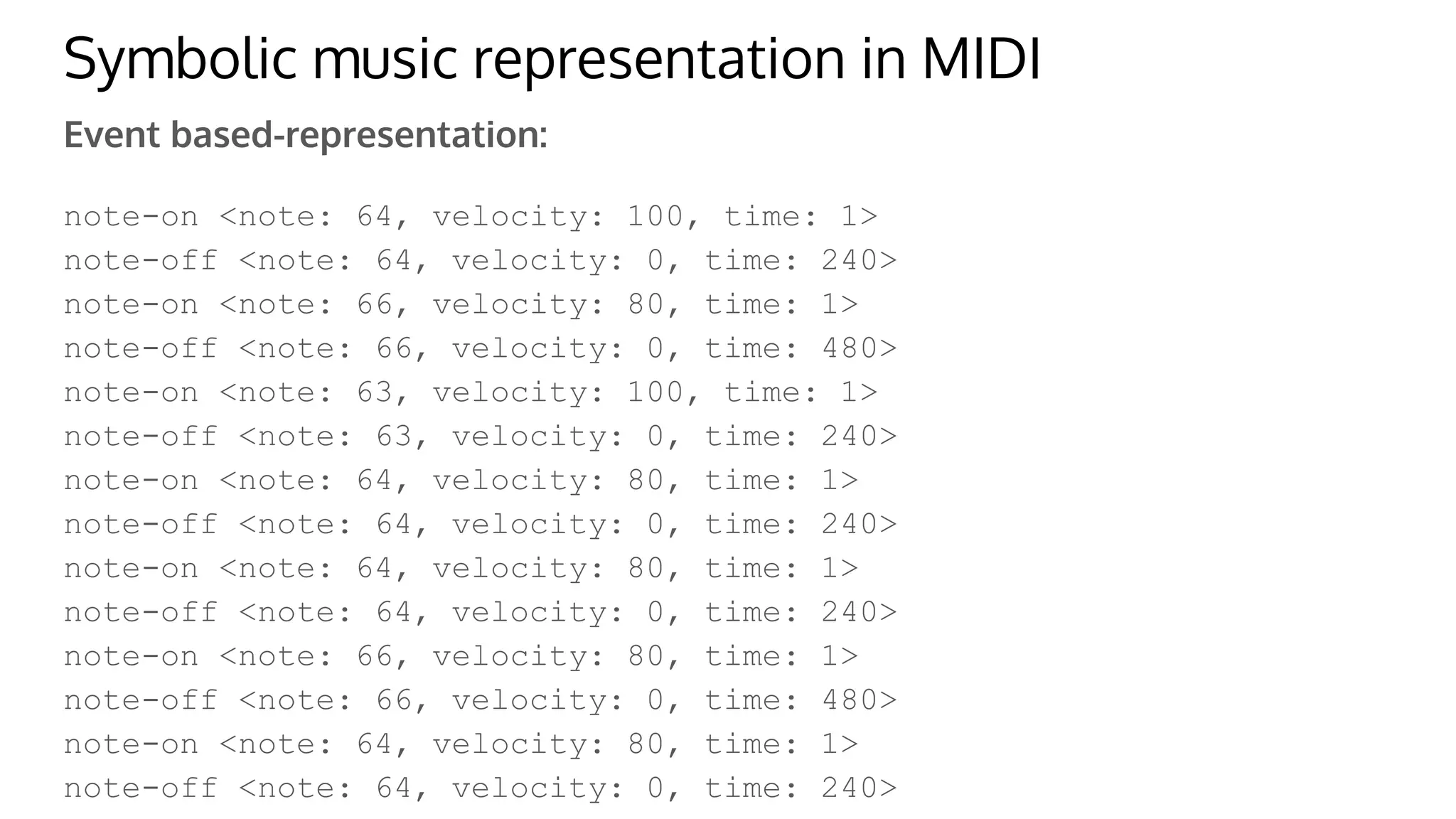 Symbolic music representation in MIDI
Event based-representation:
note-on <note: 64, velocity: 100, time: 1>
note-off <note: 64, velocity: 0, time: 240>
note-on <note: 66, velocity: 80, time: 1>
note-off <note: 66, velocity: 0, time: 480>
note-on <note: 63, velocity: 100, time: 1>
note-off <note: 63, velocity: 0, time: 240>
note-on <note: 64, velocity: 80, time: 1>
note-off <note: 64, velocity: 0, time: 240>
note-on <note: 64, velocity: 80, time: 1>
note-off <note: 64, velocity: 0, time: 240>
note-on <note: 66, velocity: 80, time: 1>
note-off <note: 66, velocity: 0, time: 480>
note-on <note: 64, velocity: 80, time: 1>
note-off <note: 64, velocity: 0, time: 240>
 