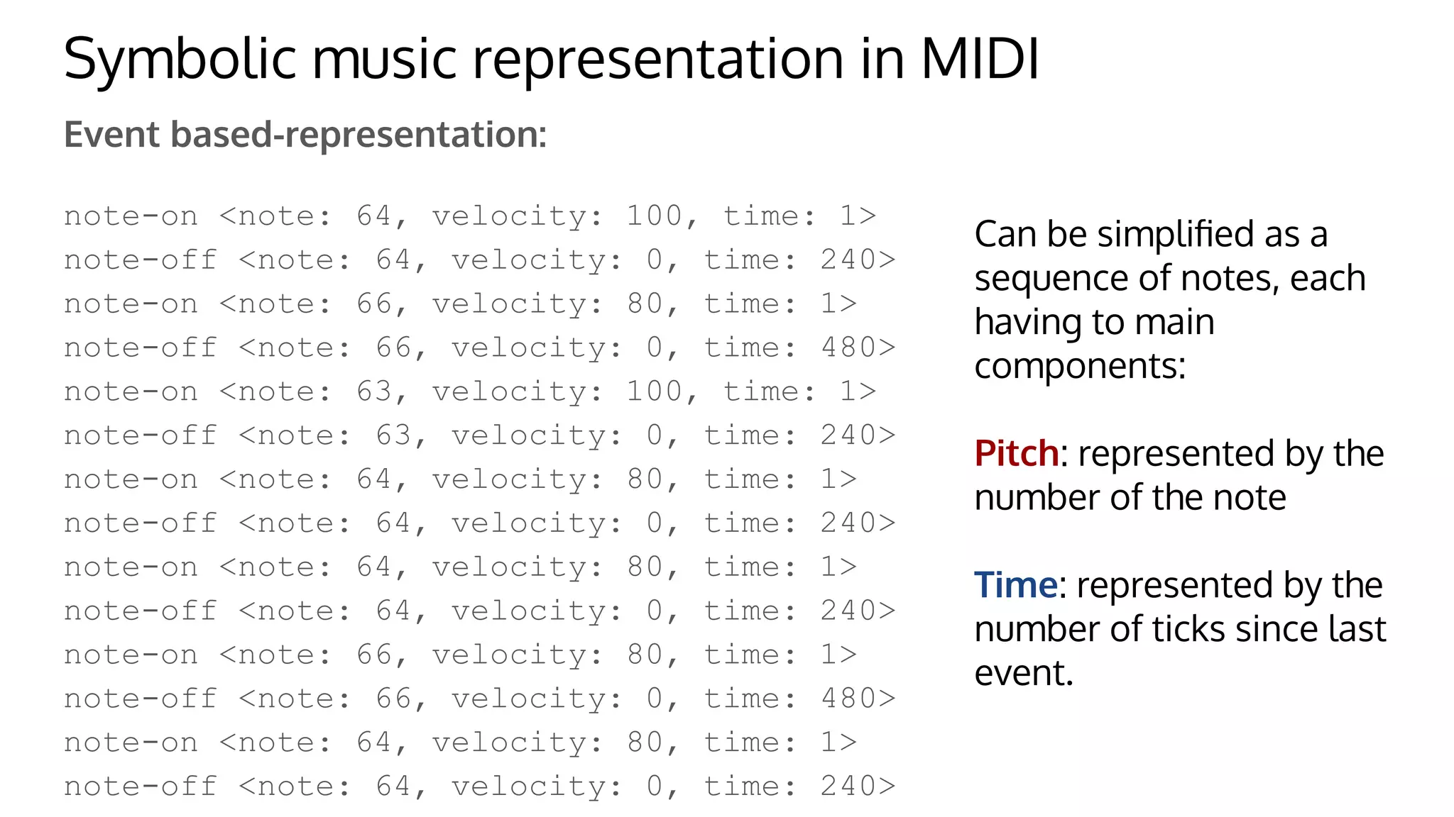 Symbolic music representation in MIDI
Event based-representation:
note-on <note: 64, velocity: 100, time: 1>
note-off <note: 64, velocity: 0, time: 240>
note-on <note: 66, velocity: 80, time: 1>
note-off <note: 66, velocity: 0, time: 480>
note-on <note: 63, velocity: 100, time: 1>
note-off <note: 63, velocity: 0, time: 240>
note-on <note: 64, velocity: 80, time: 1>
note-off <note: 64, velocity: 0, time: 240>
note-on <note: 64, velocity: 80, time: 1>
note-off <note: 64, velocity: 0, time: 240>
note-on <note: 66, velocity: 80, time: 1>
note-off <note: 66, velocity: 0, time: 480>
note-on <note: 64, velocity: 80, time: 1>
note-off <note: 64, velocity: 0, time: 240>
Can be simpliﬁed as a
sequence of notes, each
having to main
components:
Pitch: represented by the
number of the note
Time: represented by the
number of ticks since last
event.
 
