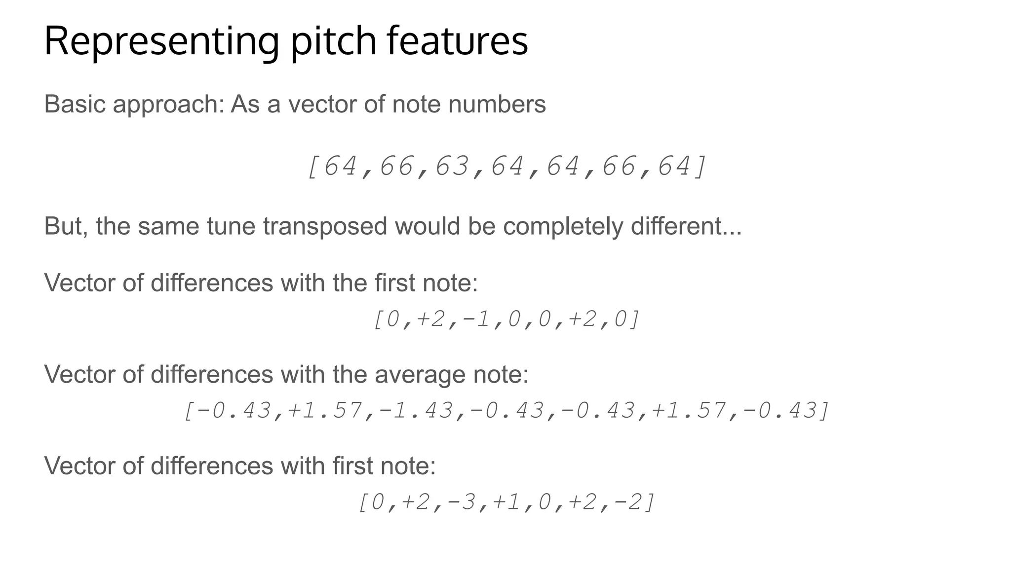 Representing pitch features
Basic approach: As a vector of note numbers
[64,66,63,64,64,66,64]
But, the same tune transposed would be completely different...
Vector of differences with the first note:
[0,+2,-1,0,0,+2,0]
Vector of differences with the average note:
[-0.43,+1.57,-1.43,-0.43,-0.43,+1.57,-0.43]
Vector of differences with first note:
[0,+2,-3,+1,0,+2,-2]
 