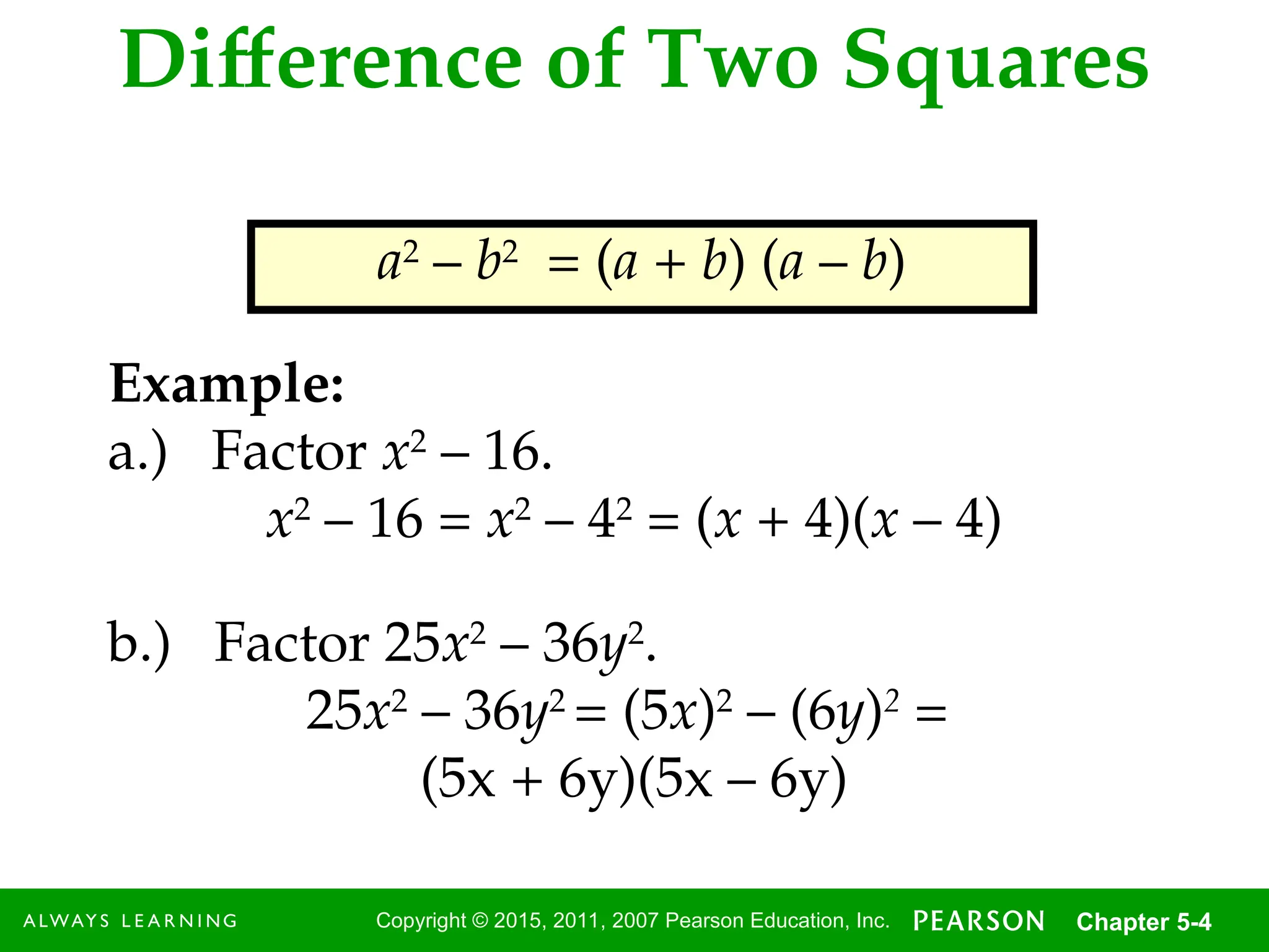 4
Copyright © 2015, 2011, 2007 Pearson Education, Inc. Chapter 5-4
Difference of Two Squares
a2
– b2
= (a + b) (a – b)
Example:
a.) Factor x2
– 16.
x2
– 16 = x2
– 42
= (x + 4)(x – 4)
b.) Factor 25x2
– 36y2
.
25x2
– 36y2
= (5x)2
– (6y)2
=
(5x + 6y)(5x – 6y)
 