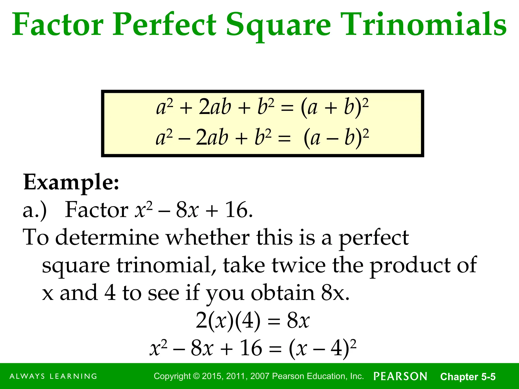 5
Copyright © 2015, 2011, 2007 Pearson Education, Inc. Chapter 5-5
Factor Perfect Square Trinomials
a2
+ 2ab + b2
= (a + b)2
a2
– 2ab + b2
= (a – b)2
Example:
a.) Factor x2
– 8x + 16.
To determine whether this is a perfect
square trinomial, take twice the product of
x and 4 to see if you obtain 8x.
2(x)(4) = 8x
x2
– 8x + 16 = (x – 4)2
 