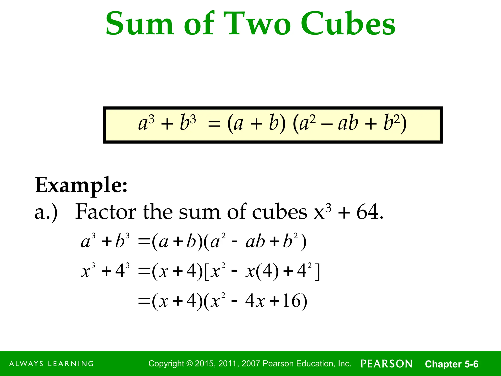 6
Copyright © 2015, 2011, 2007 Pearson Education, Inc. Chapter 5-6
Sum of Two Cubes
a3
+ b3
= (a + b) (a2
– ab + b2
)
Example:
a.) Factor the sum of cubes x3
+ 64.
)
16
4
)(
4
(
]
4
)
4
(
)[
4
(
4
)
)(
(
2
2
2
3
3
2
2
3
3














x
x
x
x
x
x
x
b
ab
a
b
a
b
a
 