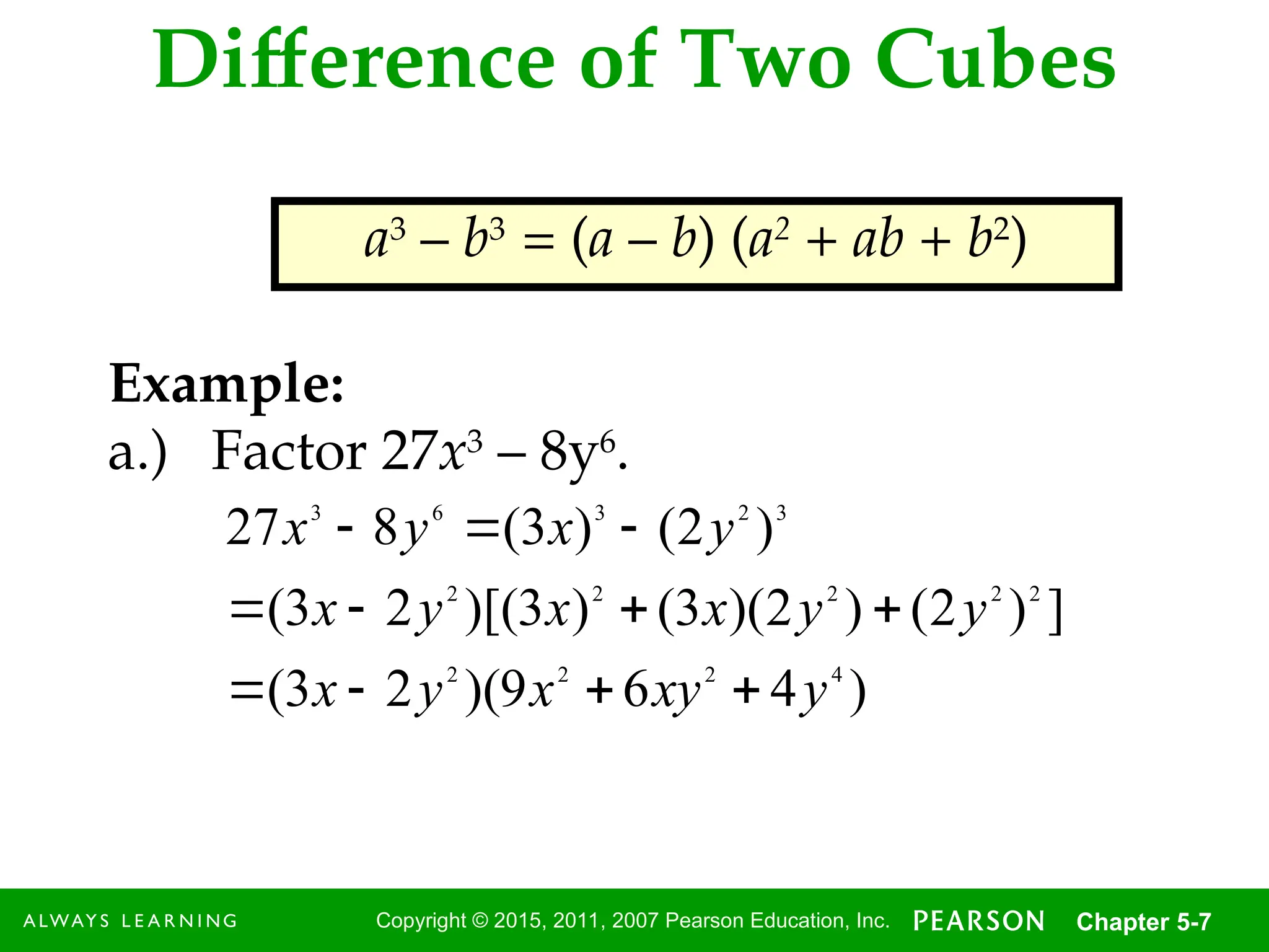 7
Copyright © 2015, 2011, 2007 Pearson Education, Inc. Chapter 5-7
Difference of Two Cubes
a3
– b3
= (a – b) (a2
+ ab + b2
)
Example:
a.) Factor 27x3
– 8y6
.
)
4
6
9
)(
2
3
(
]
)
2
(
)
2
)(
3
(
)
3
)[(
2
3
(
)
2
(
)
3
(
8
27
4
2
2
2
2
2
2
2
2
3
2
3
6
3
y
xy
x
y
x
y
y
x
x
y
x
y
x
y
x











 