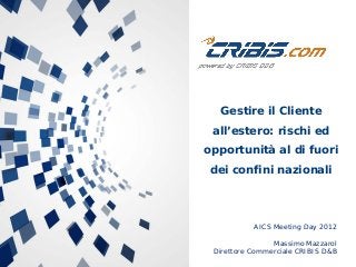 AICS Meeting Day 2012
Massimo Mazzarol
Direttore Commerciale CRIBIS D&B
Gestire il Cliente
all’estero: rischi ed
opportunità al di fuori
dei confini nazionali
 