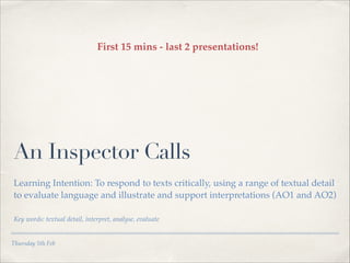 First 15 mins - last 2 presentations!

An Inspector Calls
Learning Intention: To respond to texts critically, using a range of textual detail
to evaluate language and illustrate and support interpretations (AO1 and AO2) !
!
Key words: textual detail, interpret, analyse, evaluate

Thursday 5th Feb

 