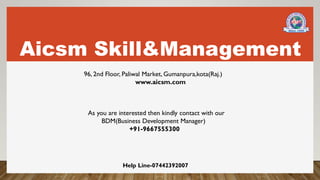 Aicsm Skill&Management
96, 2nd Floor, Paliwal Market, Gumanpura,kota(Raj.)
www.aicsm.com
As you are interested then kindly contact with our
BDM(Business Development Manager)
+91-9667555300
Help Line-07442392007
 