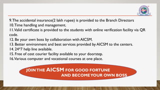 9.The accidental insurance(2 lakh rupee) is provided to the Branch Directors
10.Time handling and management.
11.Valid certificate is provided to the students with online verification facility via QR
code.
12. Be your own boss by collaboration with AICSM.
13. Better environment and best services provided by AICSM to the centers.
14. 24*7 help line available.
15. Free of cost courier facility available to your doorstep.
16.Various computer and vocational courses at one place.
JOINTHE AICSM FOR GOOD FORTUNE
AND BECOMEYOUR OWN BOSS
 