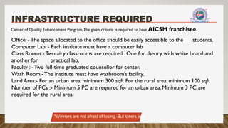 INFRASTRUCTURE REQUIRED
Center of Quality Enhancement Program,The given criteria is required to have AICSM franchisee.
Office: - The space allocated to the office should be easily accessible to the students.
Computer Lab: - Each institute must have a computer lab
Class Rooms:- Two airy classrooms are required . One for theory with white board and
another for practical lab.
Faculty : - Two full-time graduated counsellor for center.
Wash Room:- The institute must have washroom’s facility.
Land Area:- For an urban area: minimum 300 sqft For the rural area: minimum 100 sqft
Number of PCs :- Minimum 5 PC are required for an urban area. Minimum 3 PC are
required for the rural area.
"Winners are not afraid of losing. But losers are."
 