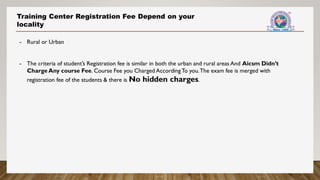 Training Center Registration Fee Depend on your
locality
- Rural or Urban
- The criteria of student’s Registration fee is similar in both the urban and rural areas And Aicsm Didn’t
Charge Any course Fee. Course Fee you Charged AccordingTo you.The exam fee is merged with
registration fee of the students & there is No hidden charges.
 