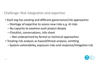 • Each org has existing and different governance/risk approaches
– Shortage of expertise to assess new risks e.g. AI risks
– No capacity to examine each project deeply
– Checklist, conversations, info sheet
– Not underpinned by formal or technical approaches
• Treating risk analysis as hazard/threat analysis, omitting
– System vulnerability, exposure risks and response/mitigation risk
Challenge: Risk integration and expertise
12 |
 