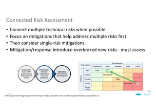 • Connect multiple technical risks when possible
• Focus on mitigations that help address multiple risks first
• Then consider single-risk mitigations
• Mitigation/response introduce overlooked new risks - must assess
Connected Risk Assessment
AI4M Operationalising Responsible AI Project: https://research.csiro.au/ai4m/operationalising-responsible-ai/
16 |
 