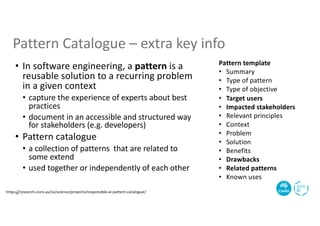 Pattern template
• Summary
• Type of pattern
• Type of objective
• Target users
• Impacted stakeholders
• Relevant principles
• Context
• Problem
• Solution
• Benefits
• Drawbacks
• Related patterns
• Known uses
https://research.csiro.au/ss/science/projects/responsible-ai-pattern-catalogue/
Pattern Catalogue – extra key info
• In software engineering, a pattern is a
reusable solution to a recurring problem
in a given context
• capture the experience of experts about best
practices
• document in an accessible and structured way
for stakeholders (e.g. developers)
• Pattern catalogue
• a collection of patterns that are related to
some extend
• used together or independently of each other
18 |
 