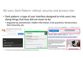 KG uses: Dark Pattern- ethical, security and privacy risks
• Dark pattern: a type of user interface designed to trick users into
doing things that they did not mean to do
• disguised ad, preselection, hidden information, trick questions, forced action,
false hierarchy, etc.
40 |
 