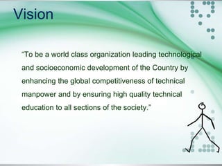 Vision
“To be a world class organization leading technological
and socioeconomic development of the Country by
enhancing the global competitiveness of technical
manpower and by ensuring high quality technical
education to all sections of the society.”
 