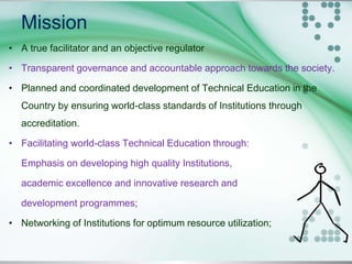 Mission
• A true facilitator and an objective regulator
• Transparent governance and accountable approach towards the society.
• Planned and coordinated development of Technical Education in the
Country by ensuring world-class standards of Institutions through
accreditation.
• Facilitating world-class Technical Education through:
Emphasis on developing high quality Institutions,
academic excellence and innovative research and
development programmes;
• Networking of Institutions for optimum resource utilization;
 