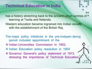 Technical Education in India
has a history stretching back to the ancient urban centres of
learning at Taxila and Nalanda.
Western education became ingrained into Indian society
with the establishment of the British Raj.
The major policy initiatives in the pre-Indepen dence
period included appointment of the
 Indian Universities Commission in 1902,
 Indian Education policy resolution in 1904
 Governor General’s policy statement of 1913
stressing the importance of Technical Education,
 