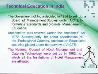 Technical Education in India
The Government of India decided in 1954 to set up a
Board of Management Studies under AICTE to
formulate standards and promote Management
Education.
Architecture was covered under the Architects’ Act,
1972. Subsequently, for better coordination of
the Professional Courses, Architecture Education
was also placed under the purview of AICTE.
The National Council of Hotel Management and
Catering Technology were set up in 1982, to
which all the Institutions of Hotel Management
are affiliated.
 
