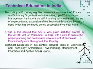 Technical Education in India
The policy shift during eighties towards involvement of Private
and Voluntary Organizations in the setting up of Technical and
Management Institutions on self-financing basis ushered in an era
of unprecedented expansion of the Technical Education System, a
trend which has continued during successive Five Year Plans.
It was in this context that AICTE was given statutory powers by
the AICTE Act of Parliament in 1987, with a view to ensure the
proper planning and coordinated development of Technical
Education System throughout the Country.
Technical Education in this context includes fields of Engineering
and Technology, Architecture, Town Planning, Management,
Pharmacy and Applied Arts & Crafts.
 