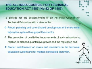 THE ALL INDIA COUNCIL FOR TECHNICAL
EDUCATION ACT 1987 (No 52 OF 1987)
To provide for the establishment of an All India Council for
Technical Education with a view to the
 Proper planning and co-ordinated development of the technical
education system throughout the country,
 The promotion of qualitative improvements of such education in
relation to planned quantitative growth and the regulation and
 Proper maintenance of norms and standards in the technical
education system and for matters connected therewith.
 