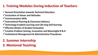 1. Training Modules During Induction of Teachers
 General Orientation towards Technical Education
Inculcation of Values and Attitudes
Communication Skills
Instructional Planning & Classroom Delivery
Technology Enabled Learning and Life-long Self-learning
Effective Modes of Student Evaluation
Creative Problem Solving, Innovation and Meaningful R & D
Institutional Management & Administrative Procedures
2. Summer Internship
3. Mentored Teaching
 