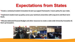 Expectations from States
•Create a contextual student innovation & start-up support framework / macro policy for your state.
•Implement student start-up policy across your technical universities with Long term and Short term
Goals.
•Allocate dedicated Financial Budget and other resources to create a state wide University Innovation &
Start-up Ecosystem.
 