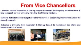 From Vice Chancellors
• Create a student innovation & start-up support framework /micro policy with short term &
long term goal for your university including its affiliating institutes.
•Allocate dedicate financial budget and other resources to support key interventions under the
above framework
•Establish a University level Innovation & Start-up Council to mainstream the efforts and
implementation of above.
 
