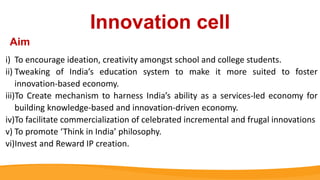 Innovation cell
i) To encourage ideation, creativity amongst school and college students.
ii) Tweaking of India’s education system to make it more suited to foster
innovation-based economy.
iii)To Create mechanism to harness India’s ability as a services-led economy for
building knowledge-based and innovation-driven economy.
iv)To facilitate commercialization of celebrated incremental and frugal innovations
v) To promote ‘Think in India’ philosophy.
vi)Invest and Reward IP creation.
Aim
 