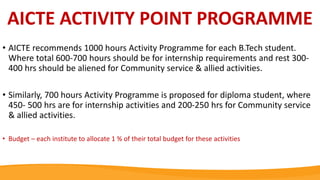 AICTE ACTIVITY POINT PROGRAMME
• AICTE recommends 1000 hours Activity Programme for each B.Tech student.
Where total 600-700 hours should be for internship requirements and rest 300-
400 hrs should be aliened for Community service & allied activities.
• Similarly, 700 hours Activity Programme is proposed for diploma student, where
450- 500 hrs are for internship activities and 200-250 hrs for Community service
& allied activities.
• Budget – each institute to allocate 1 % of their total budget for these activities
 