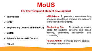  Internshala
 NETiit
 Engineering Council of India (ECI)
 MSME
 Telecom Sector Skill Council
 NIELIT
For Internship and student development
eMBArkers: To provide a complementary
source of knowledge and real life exposure
to Management students.
Studenting Era: To provide a service
portal for students covering skill based
training, personality assessment and
counselling.
Fourth Ambit: To engage alumni, parents
and corporate partners
 