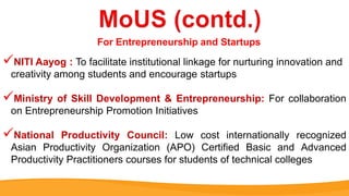 NITI Aayog : To facilitate institutional linkage for nurturing innovation and
creativity among students and encourage startups
Ministry of Skill Development & Entrepreneurship: For collaboration
on Entrepreneurship Promotion Initiatives
National Productivity Council: Low cost internationally recognized
Asian Productivity Organization (APO) Certified Basic and Advanced
Productivity Practitioners courses for students of technical colleges
For Entrepreneurship and Startups
 