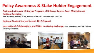 Partnered with over 10 Startup Programs of Different Central Govt. Ministries and
National Agencies:
AIM, NITI Aayog, Ministry of SDE, Ministry of SME, DST, DBT, DIPP, NRDC, NPIU etc.
National Student Startup Summit 2017 Chennai
International Collaborations and MOUs on startup exchange: CCEI, South Korea and CICE, Carleton
University Canada etc.
Policy Awareness & Stake Holder Engagement
 