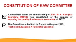 A committee under the chairmanship of Shri. M. K. Kaw (Ex-
Secretary, MHRD) was constituted for the purpose of
ensuring the quality & adherence to mandate of AICTE
The Committee submitted its Report in the year 2015
‘Technical Education-A Futuristic Scenario’.
 