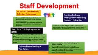 Staff Development
• To conduct AICTE-ISTE Induction/ Refresher
Programmes for the teaching faculty working in
technical institutions.
• Total 100 Refresher programme & 50 Orientation
programme with the funding of Rs. 300000 per
programme To utilize the expertise of highly qualified and experienced
superannuated Engineers for the benefit of students/faculty of
host institutes & of institutes located in the adjoining areas.
To conduct faculty trainings through financial assistance from
AICTE
To enable faculty members in the field of technical education
to introspect and learn techniques that can help prepare
students for active and successful participants in a knowledge
society. • To promote use of 'Scheduled Regional Language' in
Technical Education
• For creating knowledge base in local language
• To encourage creation of treasure of latest technical
knowledge incorporating the newest developments by grant
of financial support to the distinguished
faculty/writers/translators.
AICTE – ISTE Orientation/
Refresher Programme Emeritus Professor
(Distinguished Practicing
Engineer) Fellowship
Short Term Training Programme
(STTP)
Technical Book Writing &
Translation
 