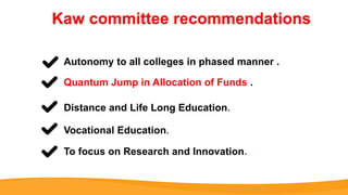 Kaw committee recommendations
Autonomy to all colleges in phased manner .
Quantum Jump in Allocation of Funds .
Distance and Life Long Education.
Vocational Education.
To focus on Research and Innovation.
 
