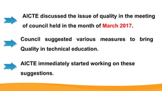 AICTE discussed the issue of quality in the meeting
of council held in the month of March 2017.
Council suggested various measures to bring
Quality in technical education.
AICTE immediately started working on these
suggestions.
 