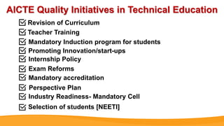AICTE Quality Initiatives in Technical Education
Revision of Curriculum
Teacher Training
Mandatory Induction program for students
Promoting Innovation/start-ups
Internship Policy
Exam Reforms
Mandatory accreditation
Perspective Plan
Industry Readiness- Mandatory Cell
Selection of students [NEETI]
 